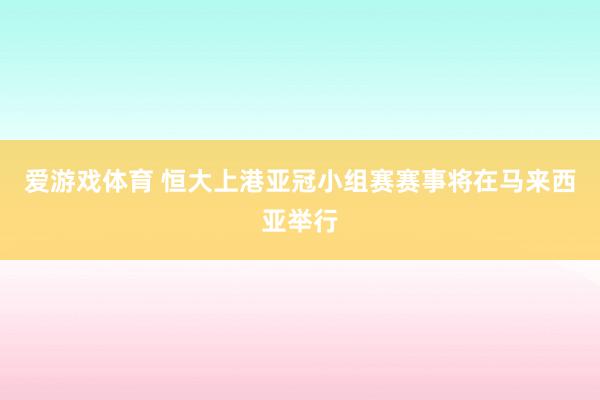 爱游戏体育 恒大上港亚冠小组赛赛事将在马来西亚举行
