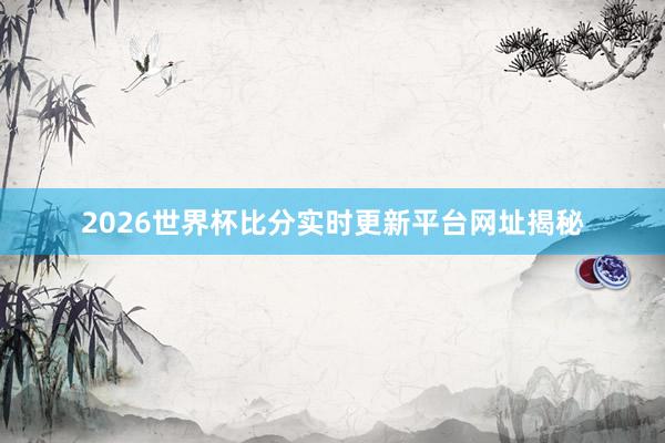 2026世界杯比分实时更新平台网址揭秘