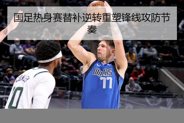 国足热身赛替补逆转重塑锋线攻防节奏