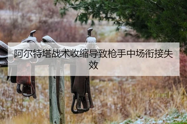 阿尔特塔战术收缩导致枪手中场衔接失效